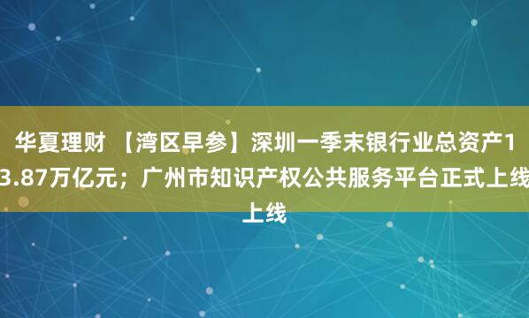 华夏理财 【湾区早参】深圳一季末银行业总资产13.87万亿元；广州市知识产权公共服务平台正式上线