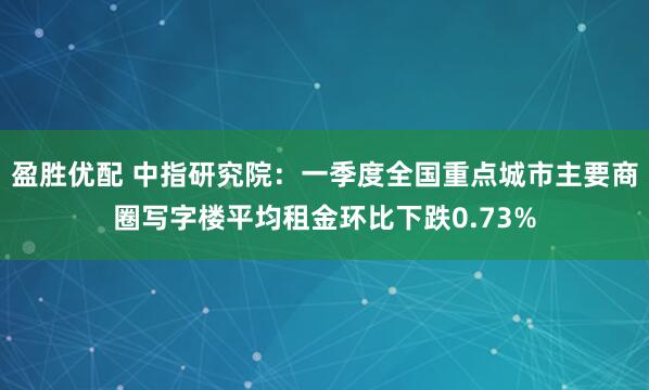 盈胜优配 中指研究院：一季度全国重点城市主要商圈写字楼平均租金环比下跌0.73%