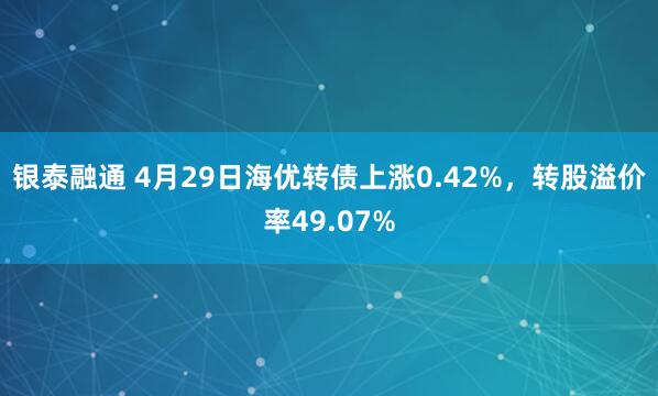 银泰融通 4月29日海优转债上涨0.42%，转股溢价率49.07%