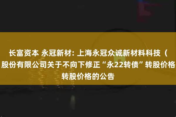 长富资本 永冠新材: 上海永冠众诚新材料科技（集团）股份有限公司关于不向下修正“永22转债”转股价格的公告