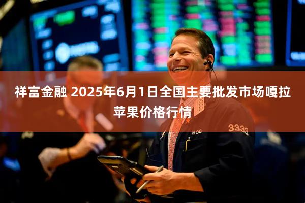祥富金融 2025年6月1日全国主要批发市场嘎拉苹果价格行情