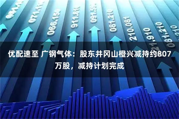 优配速至 广钢气体：股东井冈山橙兴减持约807万股，减持计划完成