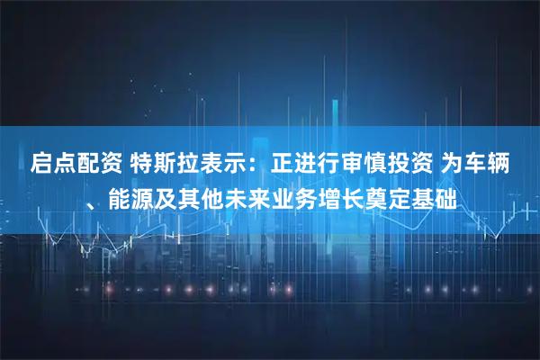 启点配资 特斯拉表示：正进行审慎投资 为车辆、能源及其他未来业务增长奠定基础