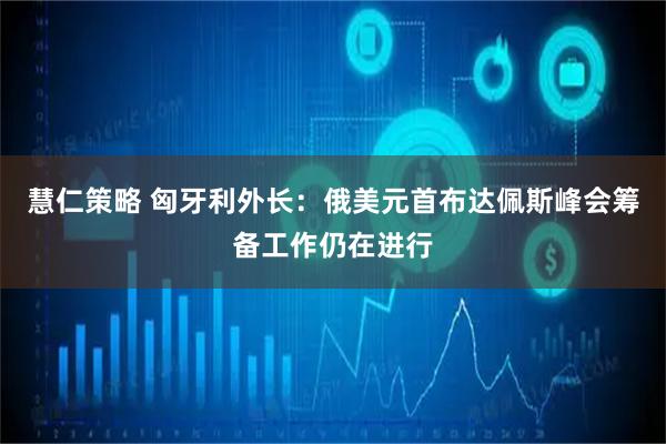 慧仁策略 匈牙利外长:俄美元首布达佩斯峰会筹备工作仍在进行