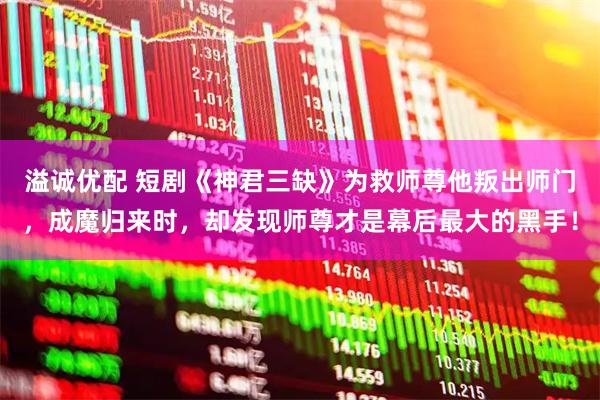 溢诚优配 短剧《神君三缺》为救师尊他叛出师门,成魔归来时,却发现师尊才是幕后最大的黑手!