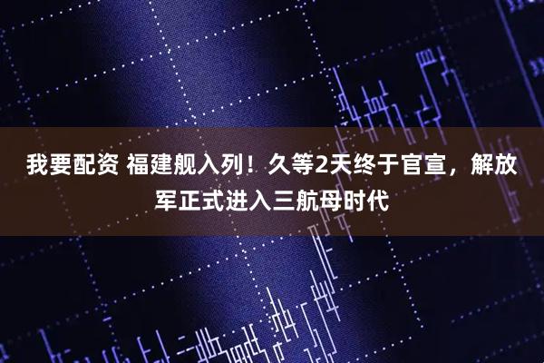 我要配资 福建舰入列！久等2天终于官宣，解放军正式进入三航母时代