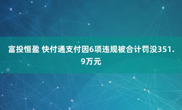 富投恒盈 快付通支付因6项违规被合计罚没351.9万元