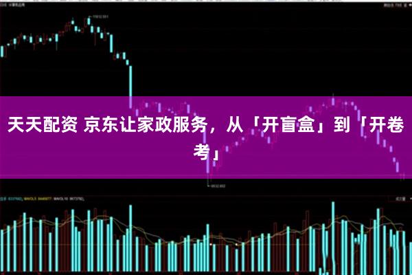 天天配资 京东让家政服务，从「开盲盒」到「开卷考」