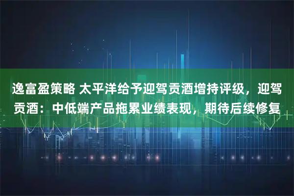 逸富盈策略 太平洋给予迎驾贡酒增持评级，迎驾贡酒：中低端产品拖累业绩表现，期待后续修复