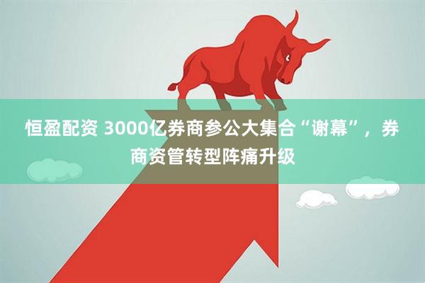恒盈配资 3000亿券商参公大集合“谢幕”，券商资管转型阵痛升级