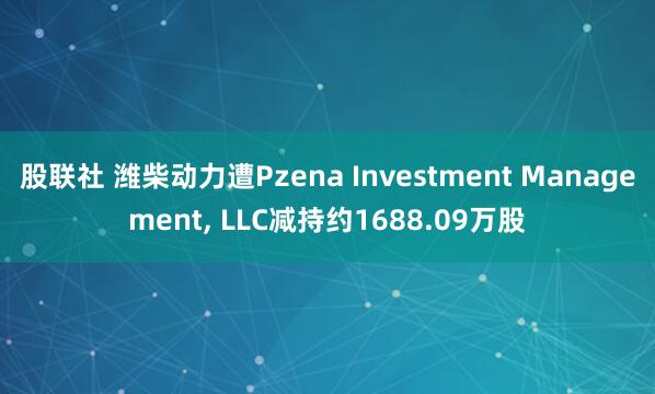 股联社 潍柴动力遭Pzena Investment Management, LLC减持约1688.09万股