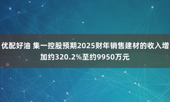 优配好油 集一控股预期2025财年销售建材的收入增加约320.2%至约9950万元