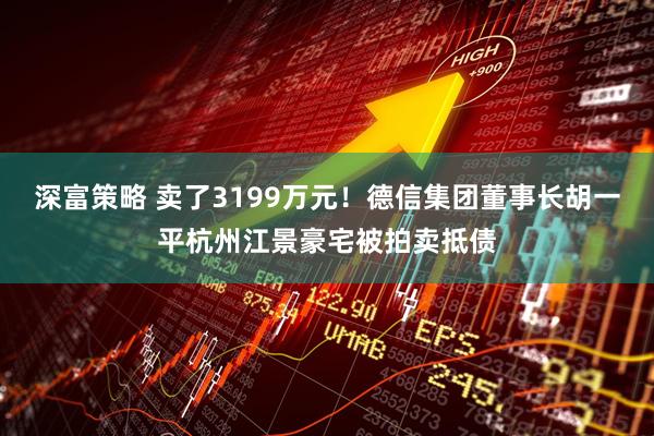 深富策略 卖了3199万元！德信集团董事长胡一平杭州江景豪宅被拍卖抵债