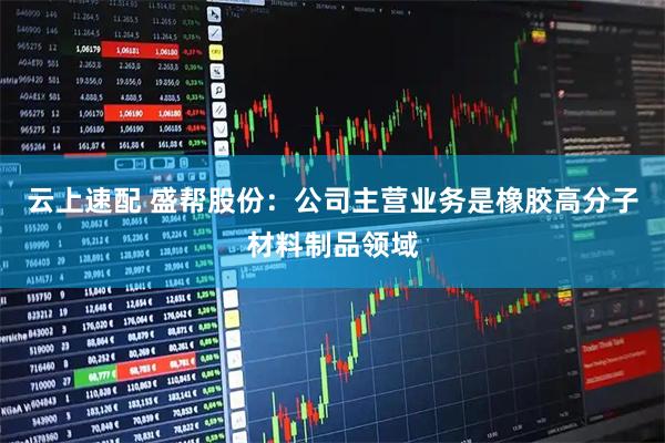 云上速配 盛帮股份：公司主营业务是橡胶高分子材料制品领域