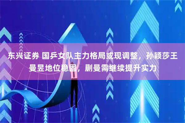 东兴证券 国乒女队主力格局或现调整，孙颖莎王曼昱地位稳固，蒯曼需继续提升实力