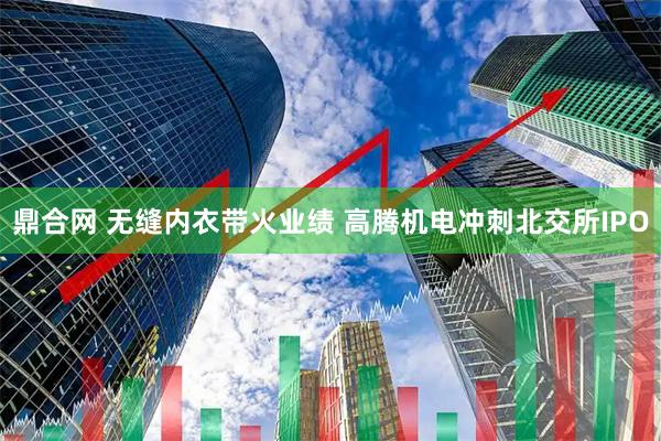 鼎合网 无缝内衣带火业绩 高腾机电冲刺北交所IPO