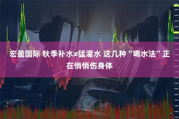 宏盈国际 秋季补水≠猛灌水 这几种“喝水法”正在悄悄伤身体
