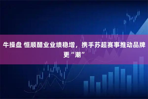 牛操盘 恒顺醋业业绩稳增,携手苏超赛事推动品牌更“潮”