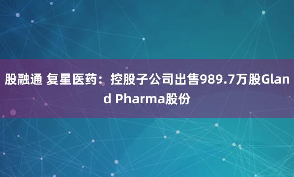 股融通 复星医药：控股子公司出售989.7万股Gland Pharma股份