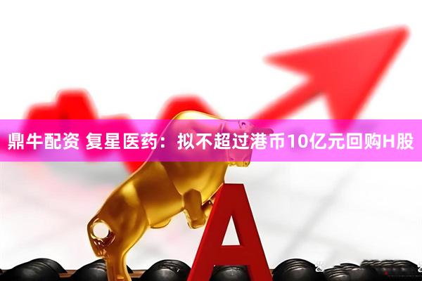 鼎牛配资 复星医药：拟不超过港币10亿元回购H股