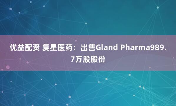 优益配资 复星医药：出售Gland Pharma989.7万股股份